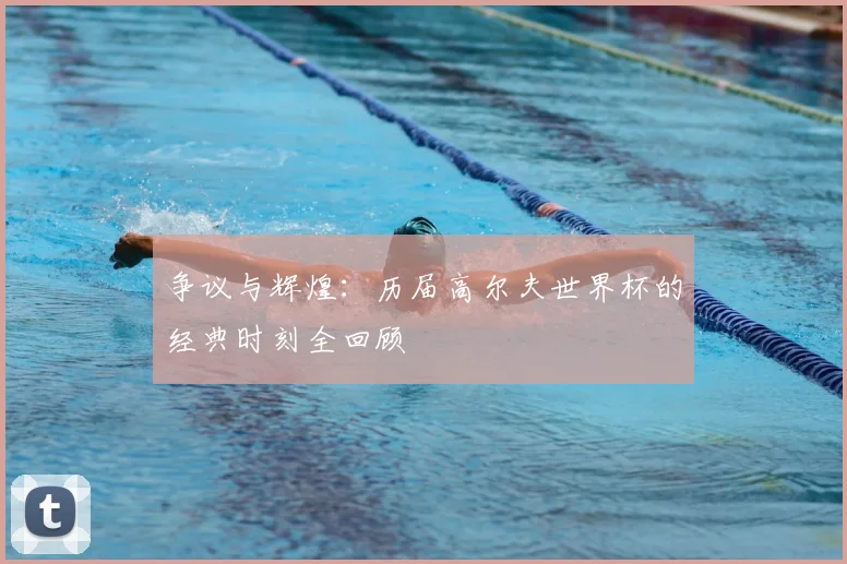 争议与辉煌:历届高尔夫世界杯的经典时刻全回顾