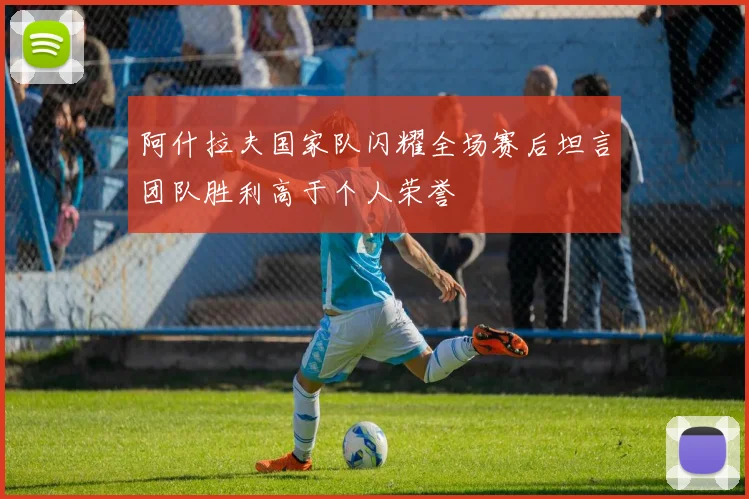 阿什拉夫国家队闪耀全场赛后坦言团队胜利高于个人荣誉