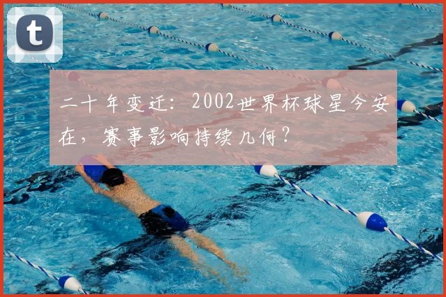 二十年变迁：2002世界杯球星今安在，赛事影响持续几何？