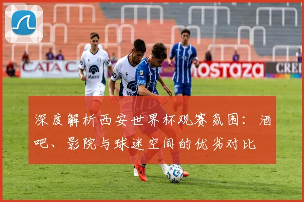 深度解析西安世界杯观赛氛围：酒吧、影院与球迷空间的优劣对比