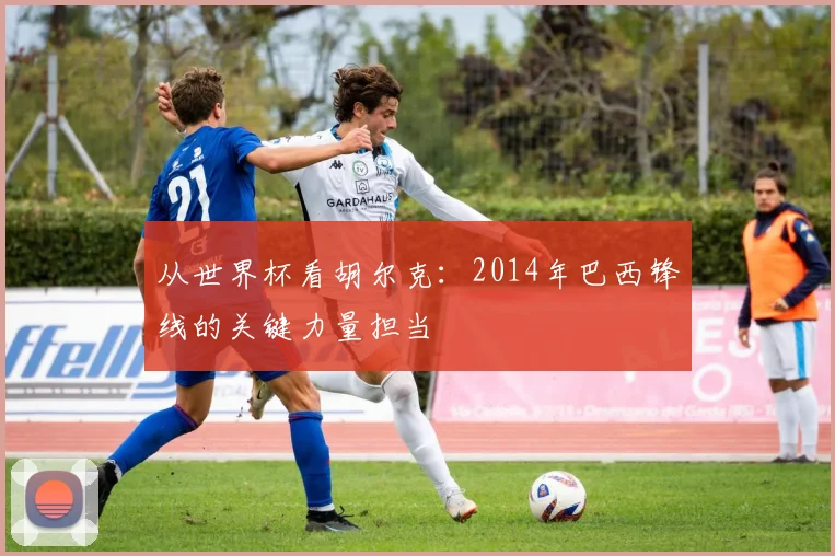 从世界杯看胡尔克：2014年巴西锋线的关键力量担当