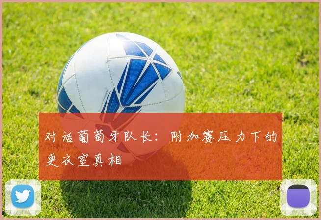 对话葡萄牙队长：附加赛压力下的更衣室真相