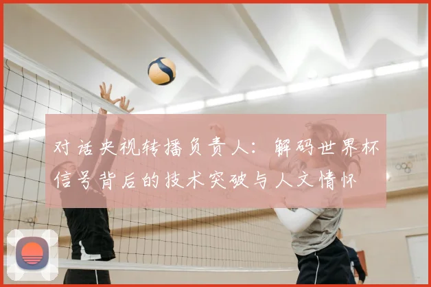 对话央视转播负责人:解码世界杯信号背后的技术突破与人文情怀