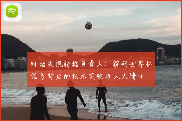 对话央视转播负责人:解码世界杯信号背后的技术突破与人文情怀