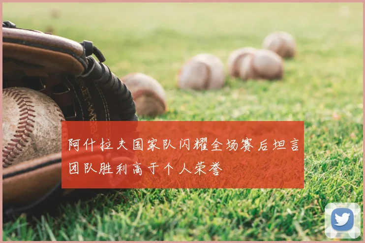 阿什拉夫国家队闪耀全场赛后坦言团队胜利高于个人荣誉