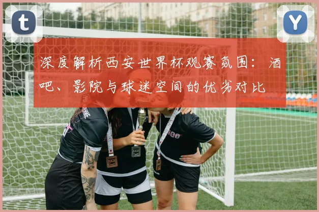 深度解析西安世界杯观赛氛围:酒吧、影院与球迷空间的优劣对比