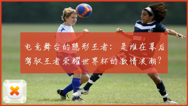 电竞舞台的隐形王者：是谁在幕后驾驭王者荣耀世界杯的激情浪潮？