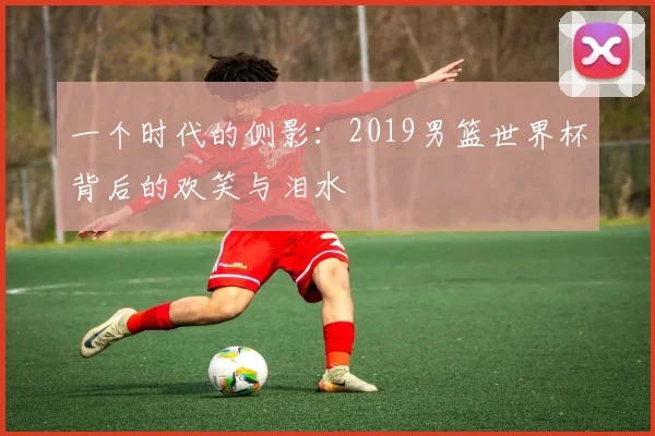 一个时代的侧影：2019男篮世界杯背后的欢笑与泪水
